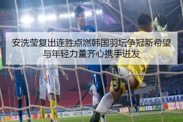 安洗莹复出连胜点燃韩国羽坛争冠新希望与年轻力量齐心携手进发